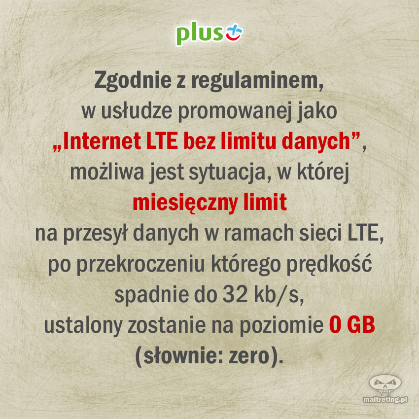 Zgodnie z regulaminem, w usłudze promowanej przez sieć Plus jako „Internet LTE bez limitu danych”, możliwa jest sytuacja, w której miesięczny limit na przesył danych w ramach sieci LTE, po przekroczeniu którego prędkość spadnie do 32 kb/s, ustalony zostanie na poziomie 0 GB (słownie: zero).